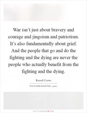 War isn’t just about bravery and courage and jingoism and patriotism. It’s also fundamentally about grief. And the people that go and do the fighting and the dying are never the people who actually benefit from the fighting and the dying Picture Quote #1