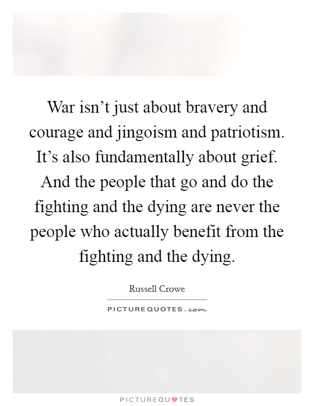 War isn't just about bravery and courage and jingoism and patriotism. It's also fundamentally about grief. And the people that go and do the fighting and the dying are never the people who actually benefit from the fighting and the dying. Picture Quote #1