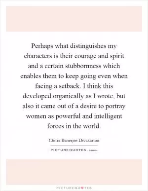 Perhaps what distinguishes my characters is their courage and spirit and a certain stubbornness which enables them to keep going even when facing a setback. I think this developed organically as I wrote, but also it came out of a desire to portray women as powerful and intelligent forces in the world Picture Quote #1
