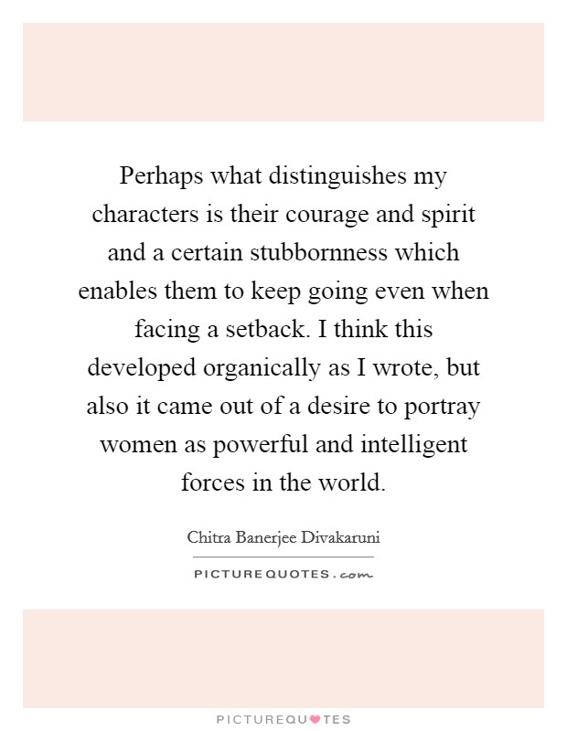 Perhaps what distinguishes my characters is their courage and spirit and a certain stubbornness which enables them to keep going even when facing a setback. I think this developed organically as I wrote, but also it came out of a desire to portray women as powerful and intelligent forces in the world. Picture Quote #1