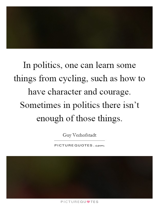 In politics, one can learn some things from cycling, such as how to have character and courage. Sometimes in politics there isn't enough of those things. Picture Quote #1