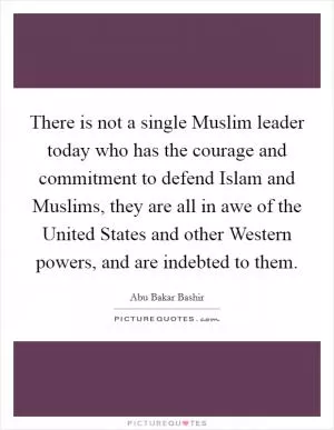 There is not a single Muslim leader today who has the courage and commitment to defend Islam and Muslims, they are all in awe of the United States and other Western powers, and are indebted to them Picture Quote #1