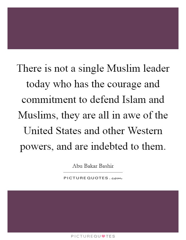 There is not a single Muslim leader today who has the courage and commitment to defend Islam and Muslims, they are all in awe of the United States and other Western powers, and are indebted to them. Picture Quote #1