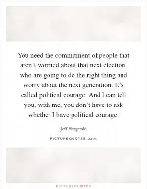 You need the commitment of people that aren’t worried about that next election, who are going to do the right thing and worry about the next generation. It’s called political courage. And I can tell you, with me, you don’t have to ask whether I have political courage Picture Quote #1