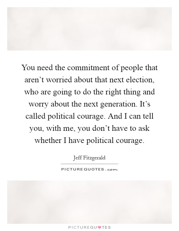 You need the commitment of people that aren't worried about that next election, who are going to do the right thing and worry about the next generation. It's called political courage. And I can tell you, with me, you don't have to ask whether I have political courage. Picture Quote #1