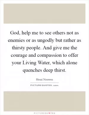 God, help me to see others not as enemies or as ungodly but rather as thirsty people. And give me the courage and compassion to offer your Living Water, which alone quenches deep thirst Picture Quote #1