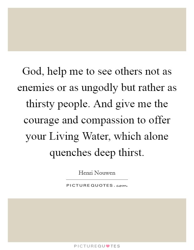 God, help me to see others not as enemies or as ungodly but rather as thirsty people. And give me the courage and compassion to offer your Living Water, which alone quenches deep thirst. Picture Quote #1