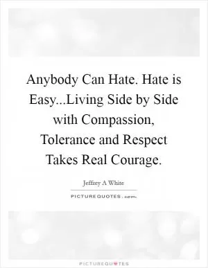 Anybody Can Hate. Hate is Easy...Living Side by Side with Compassion, Tolerance and Respect Takes Real Courage Picture Quote #1