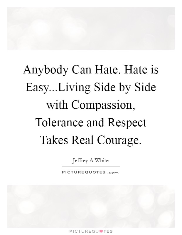 Anybody Can Hate. Hate is Easy...Living Side by Side with Compassion, Tolerance and Respect Takes Real Courage. Picture Quote #1