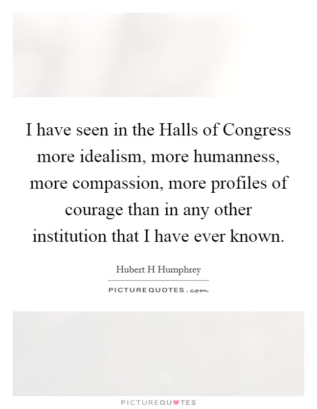I have seen in the Halls of Congress more idealism, more humanness, more compassion, more profiles of courage than in any other institution that I have ever known. Picture Quote #1