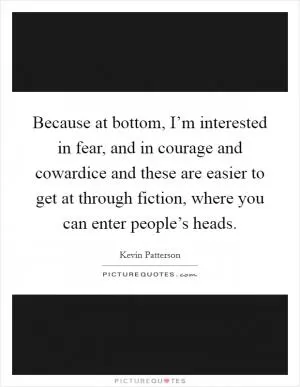 Because at bottom, I’m interested in fear, and in courage and cowardice and these are easier to get at through fiction, where you can enter people’s heads Picture Quote #1