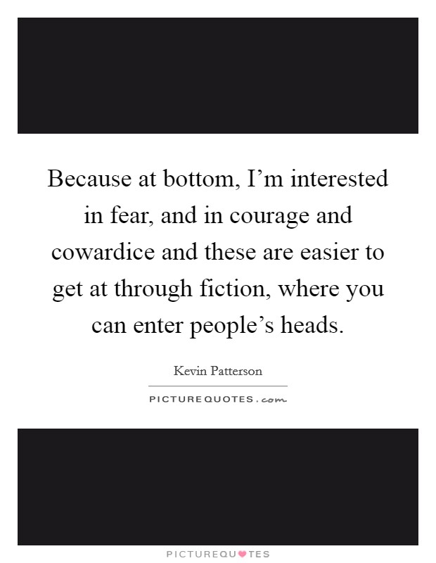 Because at bottom, I'm interested in fear, and in courage and cowardice and these are easier to get at through fiction, where you can enter people's heads. Picture Quote #1