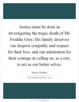 Justice must be done in investigating the tragic death of Mr. Freddie Gray. His family deserves our deepest sympathy and respect for their loss, and our admiration for their courage in calling us, as a city, to act as our better selves Picture Quote #1
