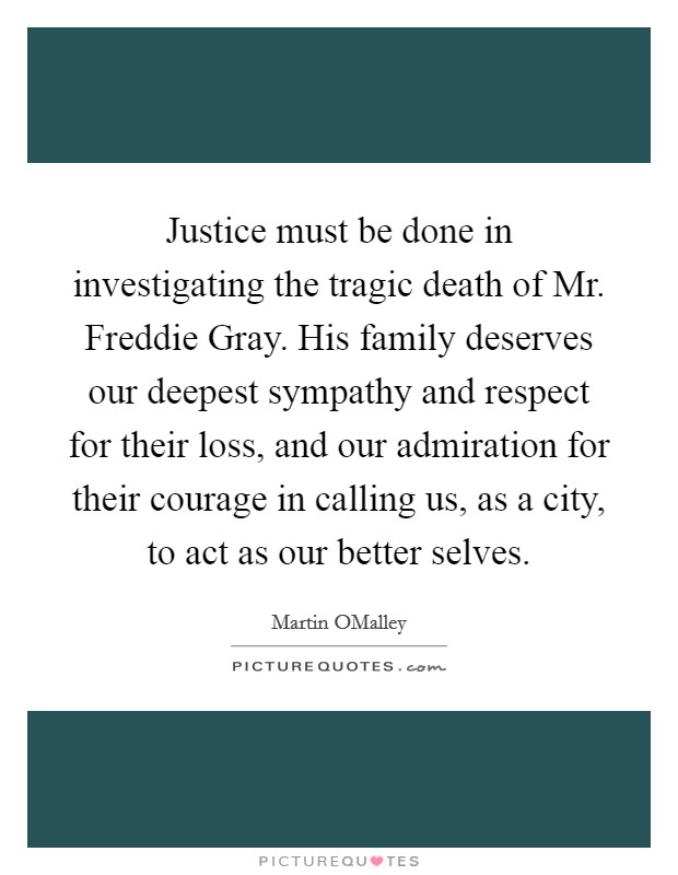 Justice must be done in investigating the tragic death of Mr. Freddie Gray. His family deserves our deepest sympathy and respect for their loss, and our admiration for their courage in calling us, as a city, to act as our better selves. Picture Quote #1