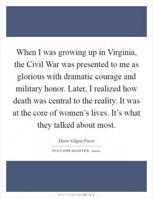 When I was growing up in Virginia, the Civil War was presented to me as glorious with dramatic courage and military honor. Later, I realized how death was central to the reality. It was at the core of women’s lives. It’s what they talked about most Picture Quote #1