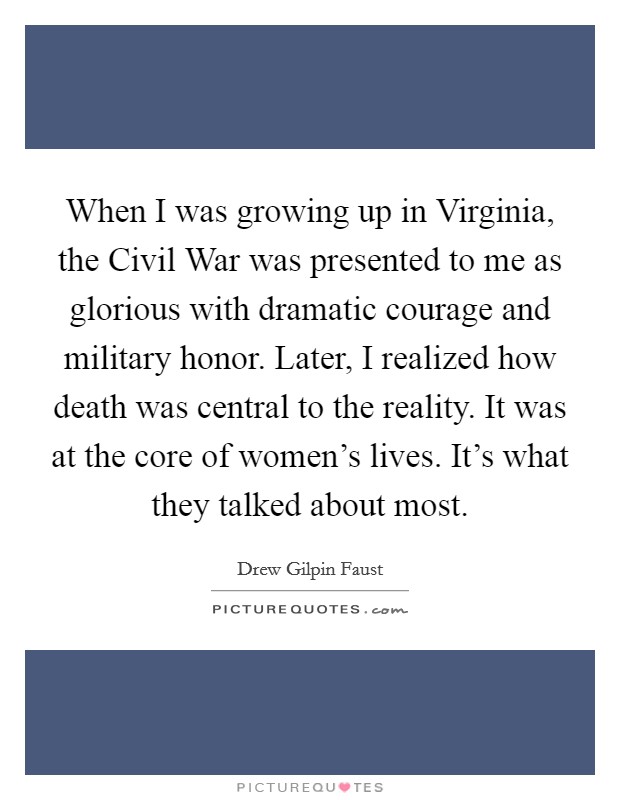 When I was growing up in Virginia, the Civil War was presented to me as glorious with dramatic courage and military honor. Later, I realized how death was central to the reality. It was at the core of women's lives. It's what they talked about most. Picture Quote #1