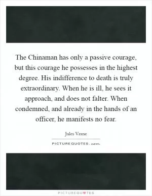 The Chinaman has only a passive courage, but this courage he possesses in the highest degree. His indifference to death is truly extraordinary. When he is ill, he sees it approach, and does not falter. When condemned, and already in the hands of an officer, he manifests no fear Picture Quote #1