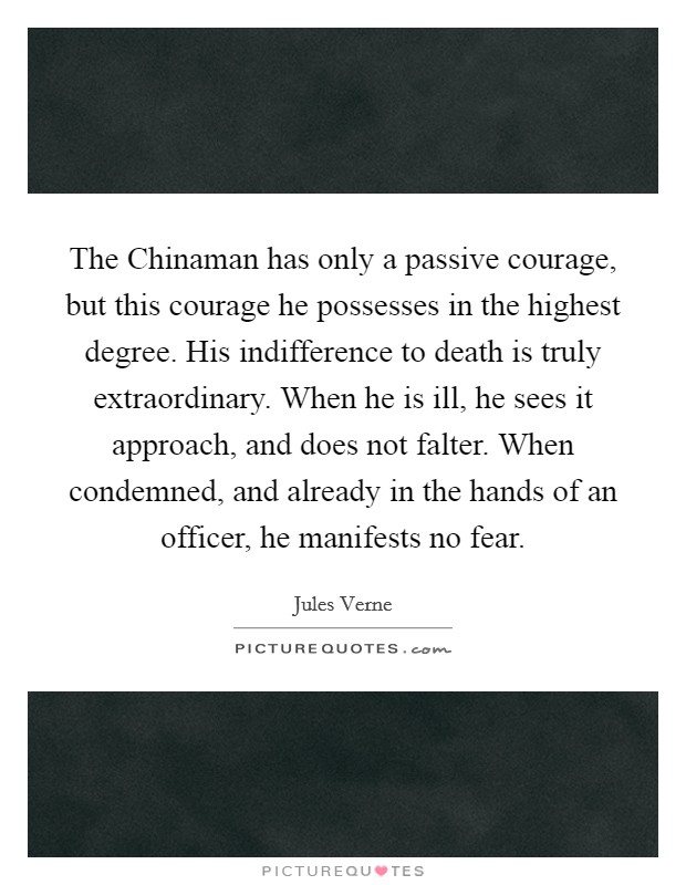 The Chinaman has only a passive courage, but this courage he possesses in the highest degree. His indifference to death is truly extraordinary. When he is ill, he sees it approach, and does not falter. When condemned, and already in the hands of an officer, he manifests no fear. Picture Quote #1