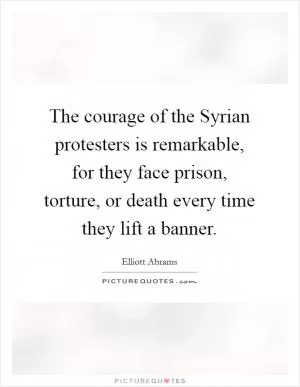 The courage of the Syrian protesters is remarkable, for they face prison, torture, or death every time they lift a banner Picture Quote #1