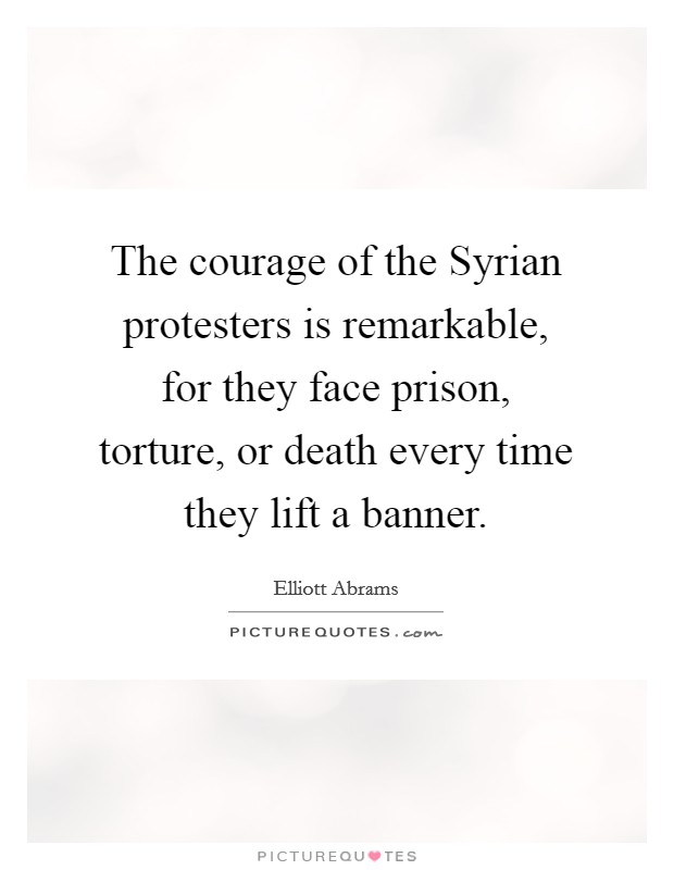 The courage of the Syrian protesters is remarkable, for they face prison, torture, or death every time they lift a banner. Picture Quote #1