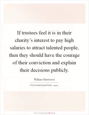 If trustees feel it is in their charity’s interest to pay high salaries to attract talented people, then they should have the courage of their conviction and explain their decisions publicly Picture Quote #1