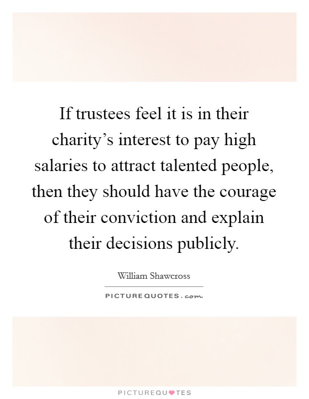 If trustees feel it is in their charity's interest to pay high salaries to attract talented people, then they should have the courage of their conviction and explain their decisions publicly. Picture Quote #1