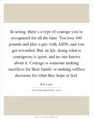In acting, there’s a type of courage you’re recognized for all the time. You lose 100 pounds and play a guy with AIDS, and you get rewarded. But, in life, doing what is courageous is quiet, and no one knows about it. Courage is someone making sacrifices for their family or making selfless decisions for what they hope or feel Picture Quote #1