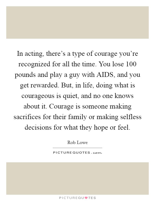 In acting, there's a type of courage you're recognized for all the time. You lose 100 pounds and play a guy with AIDS, and you get rewarded. But, in life, doing what is courageous is quiet, and no one knows about it. Courage is someone making sacrifices for their family or making selfless decisions for what they hope or feel. Picture Quote #1