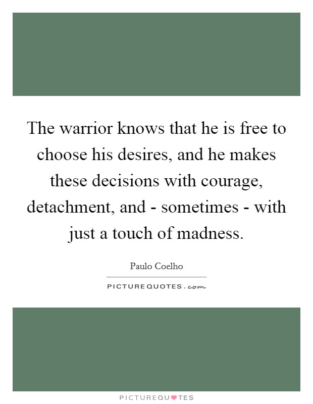 The warrior knows that he is free to choose his desires, and he makes these decisions with courage, detachment, and - sometimes - with just a touch of madness. Picture Quote #1
