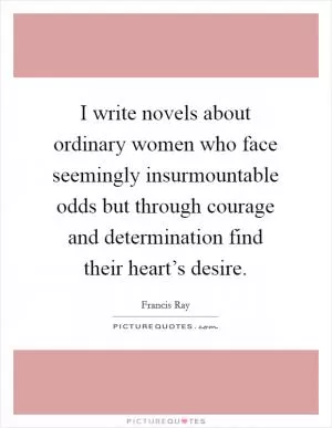 I write novels about ordinary women who face seemingly insurmountable odds but through courage and determination find their heart’s desire Picture Quote #1