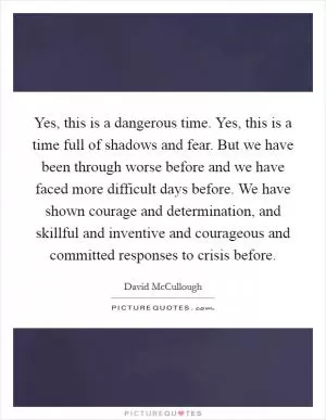 Yes, this is a dangerous time. Yes, this is a time full of shadows and fear. But we have been through worse before and we have faced more difficult days before. We have shown courage and determination, and skillful and inventive and courageous and committed responses to crisis before Picture Quote #1