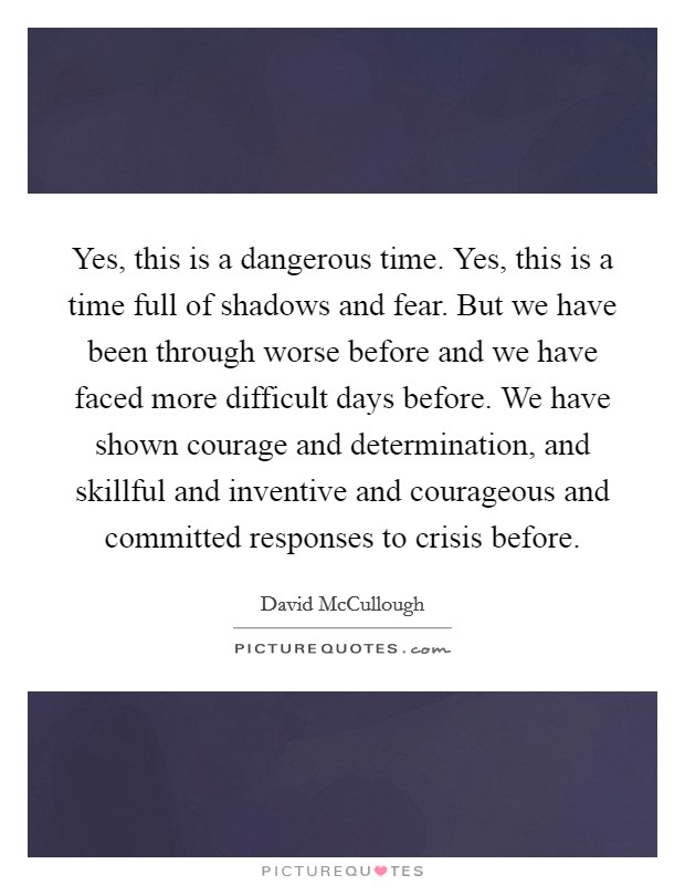 Yes, this is a dangerous time. Yes, this is a time full of shadows and fear. But we have been through worse before and we have faced more difficult days before. We have shown courage and determination, and skillful and inventive and courageous and committed responses to crisis before. Picture Quote #1