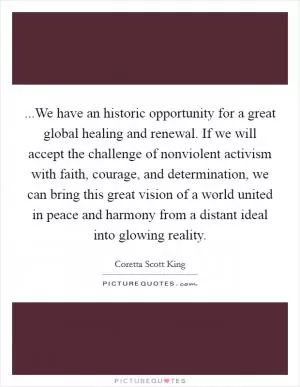 ...We have an historic opportunity for a great global healing and renewal. If we will accept the challenge of nonviolent activism with faith, courage, and determination, we can bring this great vision of a world united in peace and harmony from a distant ideal into glowing reality Picture Quote #1