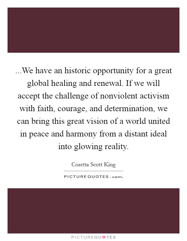 ...We have an historic opportunity for a great global healing and renewal. If we will accept the challenge of nonviolent activism with faith, courage, and determination, we can bring this great vision of a world united in peace and harmony from a distant ideal into glowing reality. Picture Quote #1