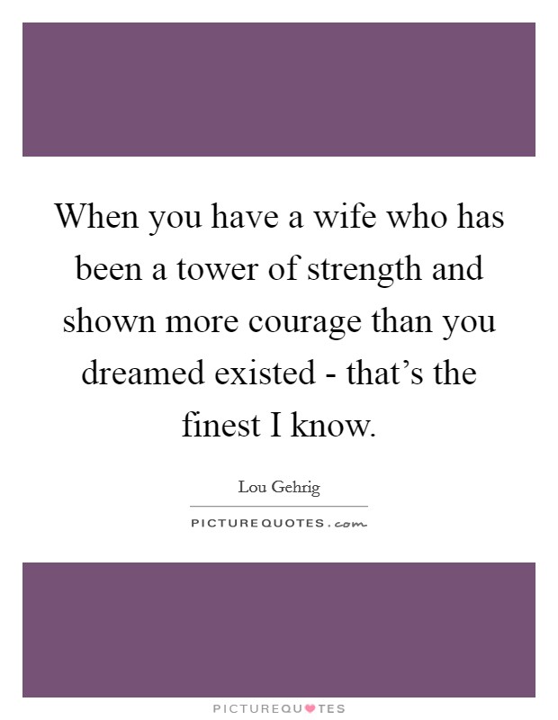 When you have a wife who has been a tower of strength and shown more courage than you dreamed existed - that's the finest I know. Picture Quote #1