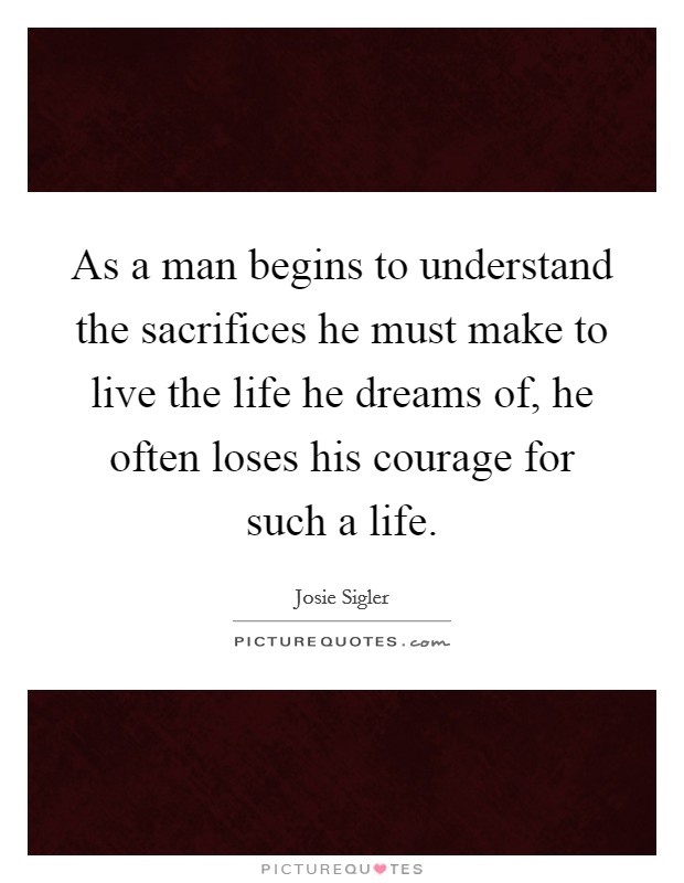 As a man begins to understand the sacrifices he must make to live the life he dreams of, he often loses his courage for such a life. Picture Quote #1