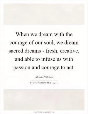 When we dream with the courage of our soul, we dream sacred dreams - fresh, creative, and able to infuse us with passion and courage to act Picture Quote #1
