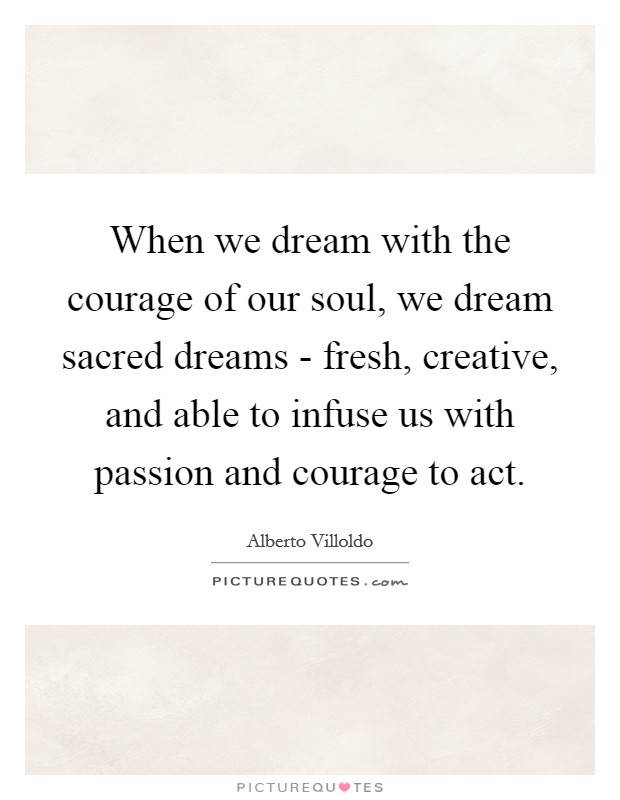 When we dream with the courage of our soul, we dream sacred dreams - fresh, creative, and able to infuse us with passion and courage to act. Picture Quote #1