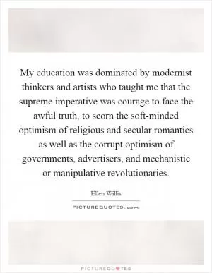 My education was dominated by modernist thinkers and artists who taught me that the supreme imperative was courage to face the awful truth, to scorn the soft-minded optimism of religious and secular romantics as well as the corrupt optimism of governments, advertisers, and mechanistic or manipulative revolutionaries Picture Quote #1