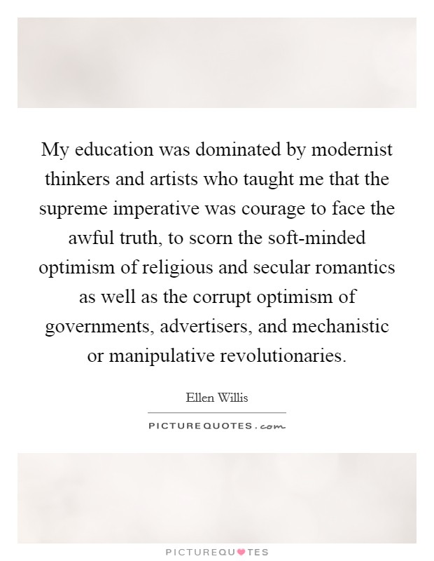 My education was dominated by modernist thinkers and artists who taught me that the supreme imperative was courage to face the awful truth, to scorn the soft-minded optimism of religious and secular romantics as well as the corrupt optimism of governments, advertisers, and mechanistic or manipulative revolutionaries. Picture Quote #1