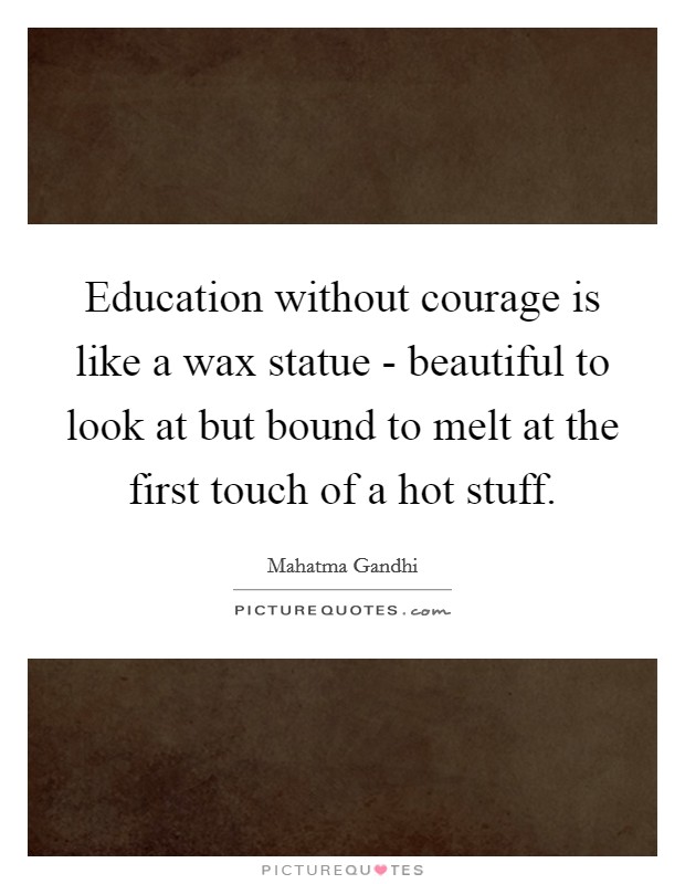 Education without courage is like a wax statue - beautiful to look at but bound to melt at the first touch of a hot stuff. Picture Quote #1