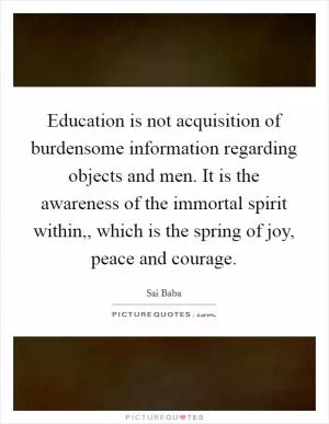 Education is not acquisition of burdensome information regarding objects and men. It is the awareness of the immortal spirit within,, which is the spring of joy, peace and courage Picture Quote #1