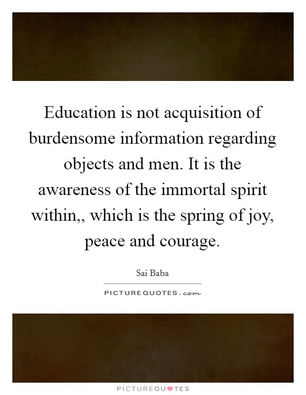 Education is not acquisition of burdensome information regarding objects and men. It is the awareness of the immortal spirit within,, which is the spring of joy, peace and courage. Picture Quote #1