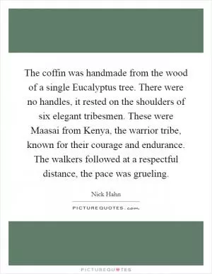 The coffin was handmade from the wood of a single Eucalyptus tree. There were no handles, it rested on the shoulders of six elegant tribesmen. These were Maasai from Kenya, the warrior tribe, known for their courage and endurance. The walkers followed at a respectful distance, the pace was grueling Picture Quote #1