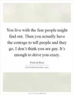 You live with the fear people might find out. Then you actually have the courage to tell people and they go, I don’t think you are gay. It’s enough to drive you crazy Picture Quote #1