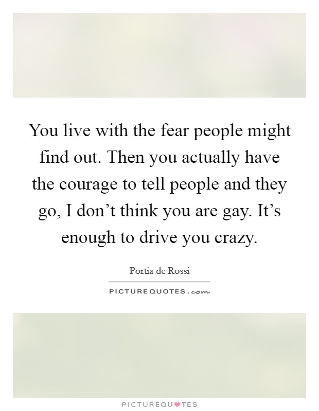 You live with the fear people might find out. Then you actually have the courage to tell people and they go, I don't think you are gay. It's enough to drive you crazy. Picture Quote #1
