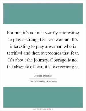 For me, it’s not necessarily interesting to play a strong, fearless woman. It’s interesting to play a woman who is terrified and then overcomes that fear. It’s about the journey. Courage is not the absence of fear, it’s overcoming it Picture Quote #1