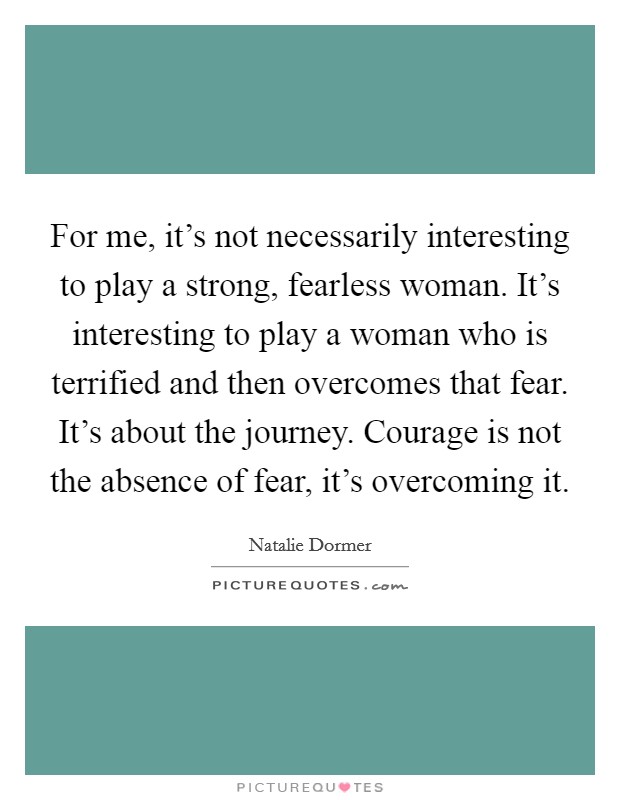 For me, it's not necessarily interesting to play a strong, fearless woman. It's interesting to play a woman who is terrified and then overcomes that fear. It's about the journey. Courage is not the absence of fear, it's overcoming it. Picture Quote #1