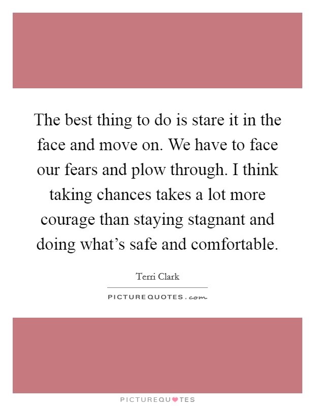 The best thing to do is stare it in the face and move on. We have to face our fears and plow through. I think taking chances takes a lot more courage than staying stagnant and doing what's safe and comfortable. Picture Quote #1