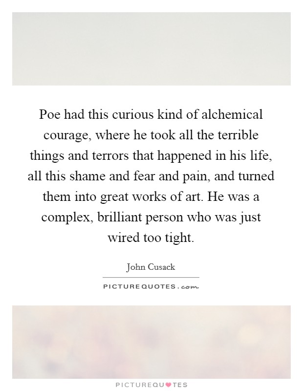 Poe had this curious kind of alchemical courage, where he took all the terrible things and terrors that happened in his life, all this shame and fear and pain, and turned them into great works of art. He was a complex, brilliant person who was just wired too tight. Picture Quote #1